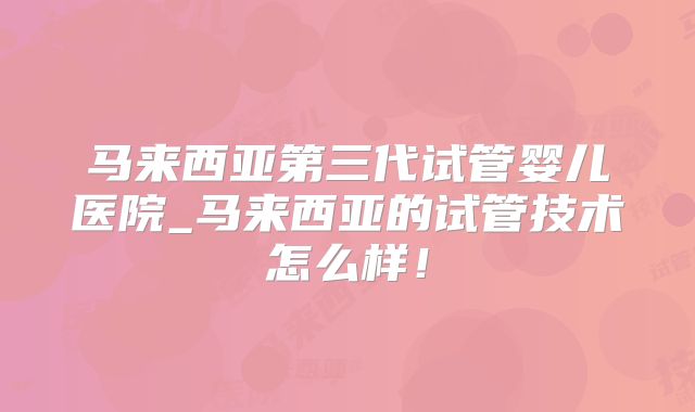 马来西亚第三代试管婴儿医院_马来西亚的试管技术怎么样！