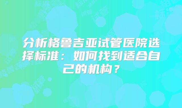 分析格鲁吉亚试管医院选择标准:如何找到适合自己的机构?