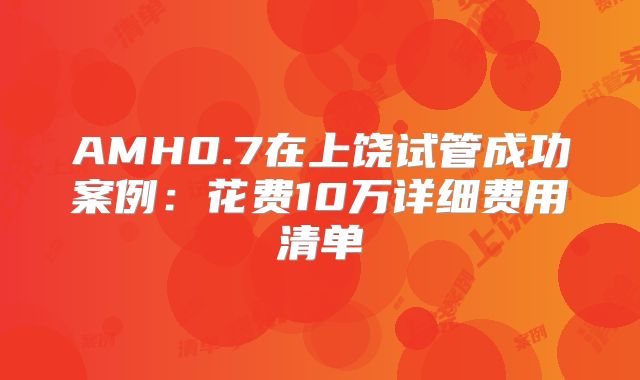 AMH0.7在上饶试管成功案例:花费10万详细费用清单