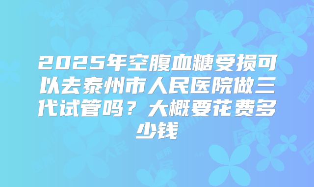 2025年空腹血糖受损可以去泰州市人民医院做三代试管吗?大概要花费多少钱
