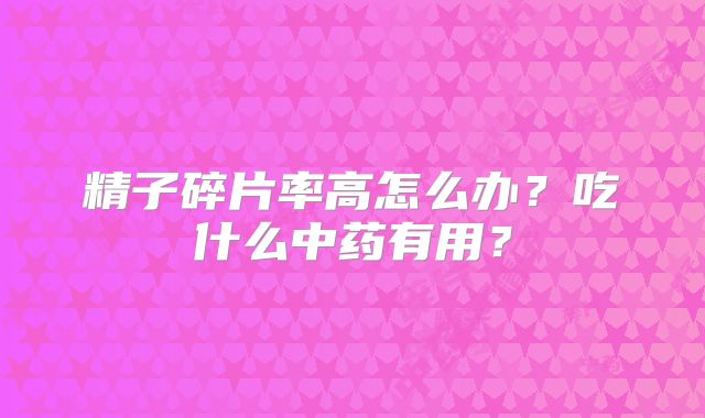精子碎片率高怎么办?吃什么中药有用?