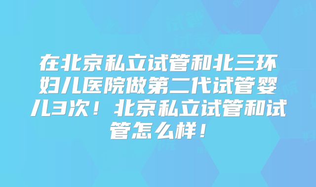 在北京私立试管和北三环妇儿医院做第二代试管婴儿3次！北京私立试管和试管怎么样！
