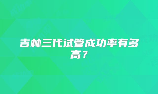 吉林三代试管成功率有多高?