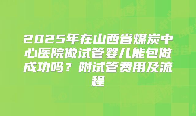 2025年在山西省煤炭中心医院做试管婴儿能包做成功吗?附试管费用及流程