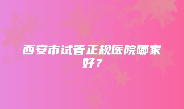 西安市试管正规医院哪家好？