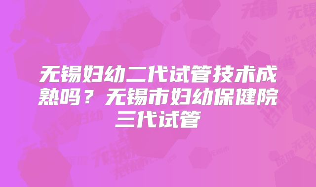 无锡妇幼二代试管技术成熟吗？无锡市妇幼保健院三代试管