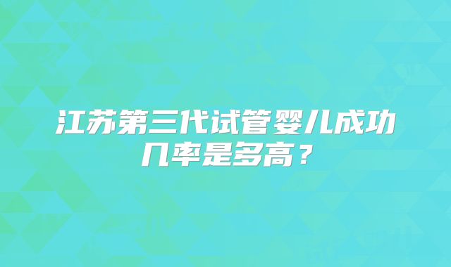 江苏第三代试管婴儿成功几率是多高?