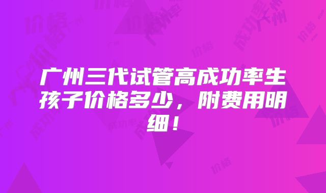 广州三代试管高成功率生孩子价格多少，附费用明细！
