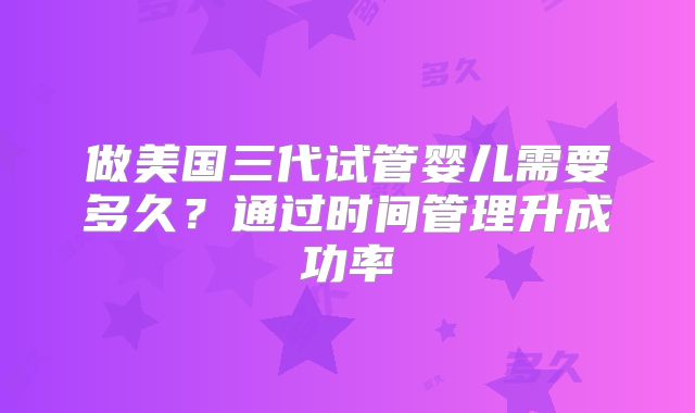 做美国三代试管婴儿需要多久?通过时间管理升成功率