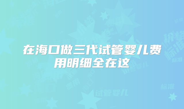 在海口做三代试管婴儿费用明细全在这