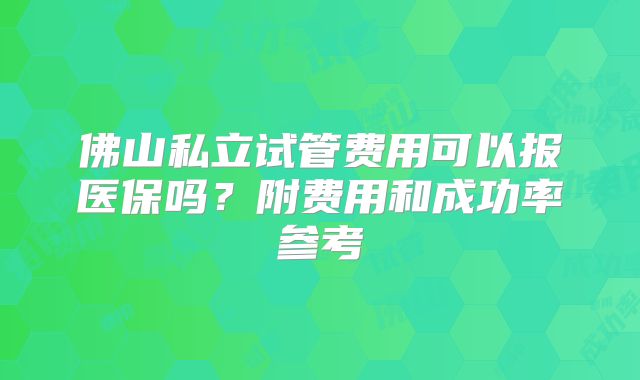佛山私立试管费用可以报医保吗?附费用和成功率参考