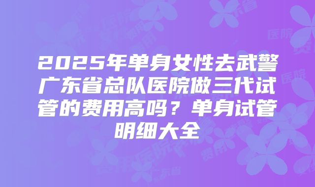 2025年单身女性去武警广东省总队医院做三代试管的费用高吗？单身试管明细大全