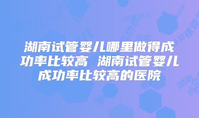 湖南试管婴儿哪里做得成功率比较高 湖南试管婴儿成功率比较高的医院
