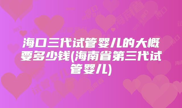 海口三代试管婴儿的大概要多少钱(海南省第三代试管婴儿)