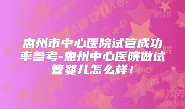 惠州市中心医院试管成功率参考-惠州中心医院做试管婴儿怎么样!