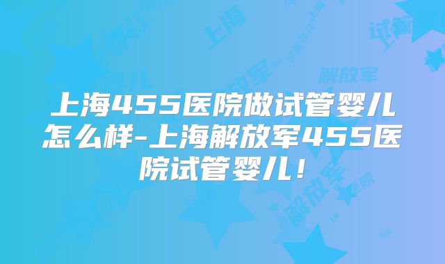 上海455医院做试管婴儿怎么样-上海解放军455医院试管婴儿！