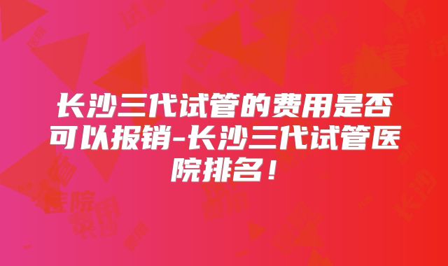 长沙三代试管的费用是否可以报销-长沙三代试管医院排名!