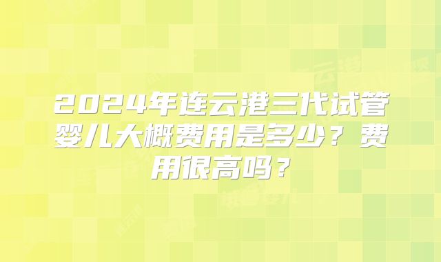 2024年连云港三代试管婴儿大概费用是多少?费用很高吗?