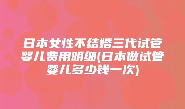 日本女性不结婚三代试管婴儿费用明细(日本做试管婴儿多少钱一次)