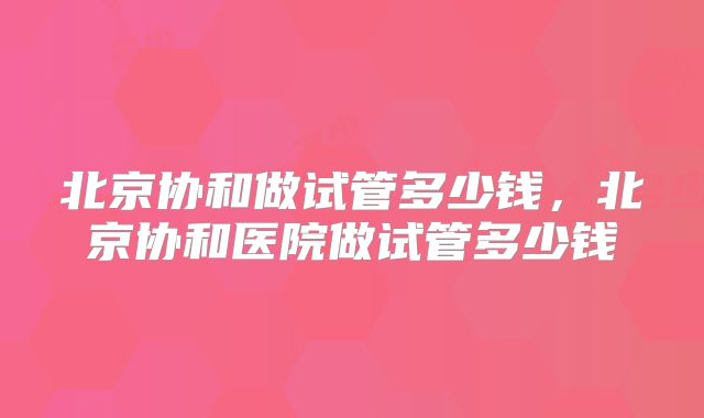 北京协和做试管多少钱,北京协和医院做试管多少钱