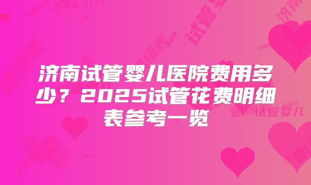 济南试管婴儿医院费用多少？2025试管花费明细表参考一览