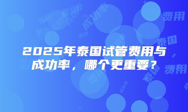 2025年泰国试管费用与成功率,哪个更重要?