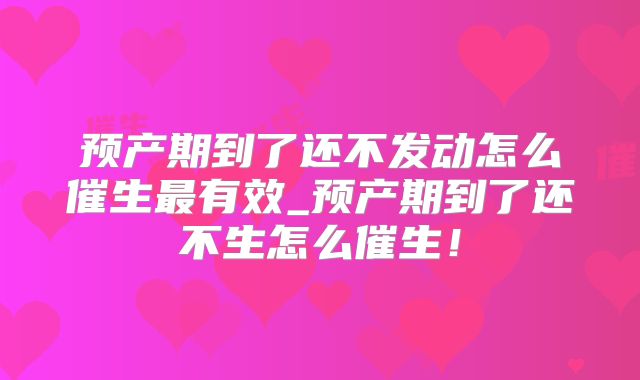 预产期到了还不发动怎么催生最有效_预产期到了还不生怎么催生！
