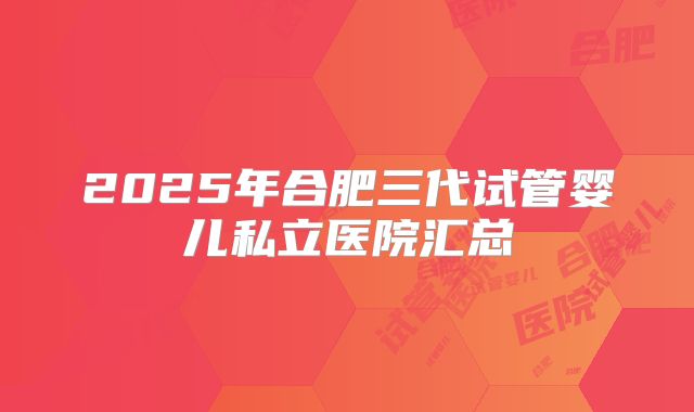 2025年合肥三代试管婴儿私立医院汇总