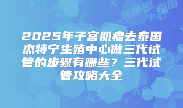 2025年子宫肌瘤去泰国杰特宁生殖中心做三代试管的步骤有哪些？三代试管攻略大全