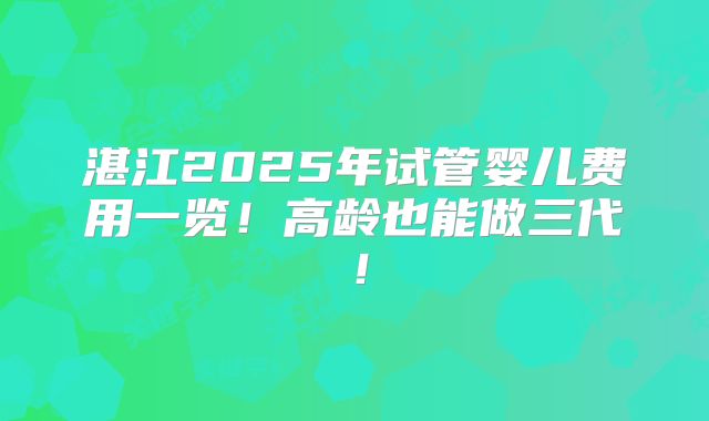湛江2025年试管婴儿费用一览!高龄也能做三代!
