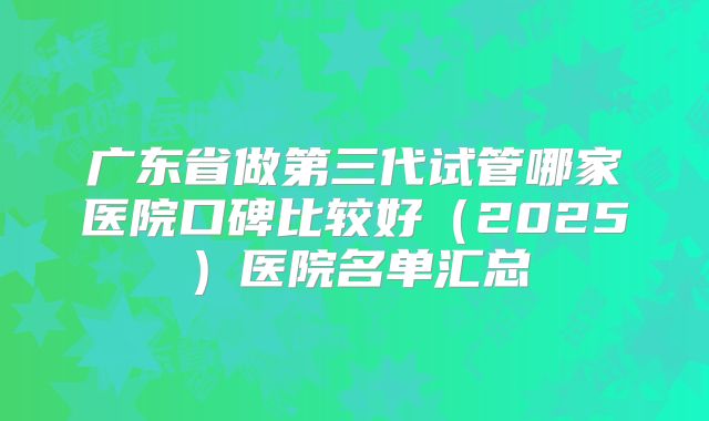 广东省做第三代试管哪家医院口碑比较好（2025）医院名单汇总