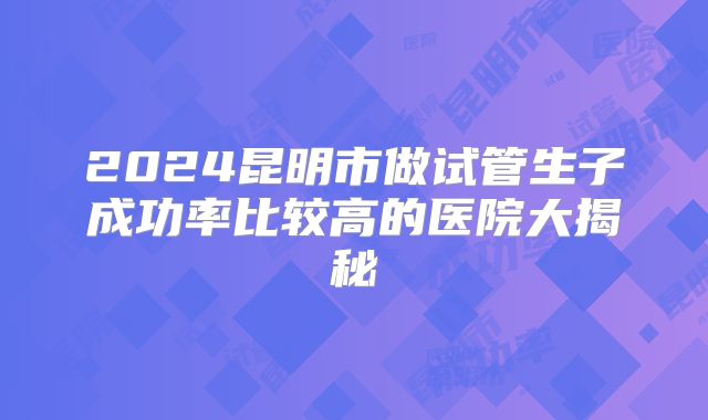 2024昆明市做试管生子成功率比较高的医院大揭秘