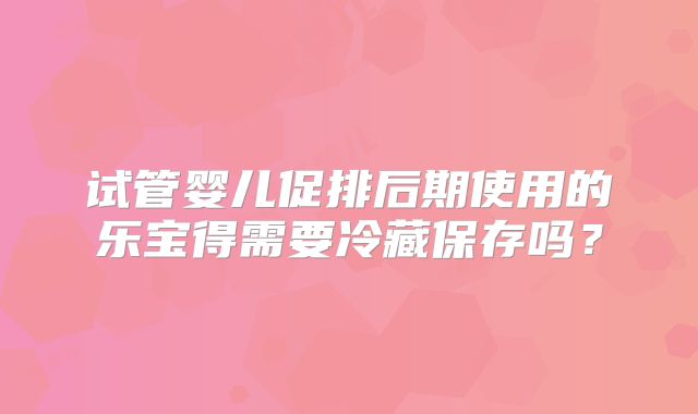 试管婴儿促排后期使用的乐宝得需要冷藏保存吗?