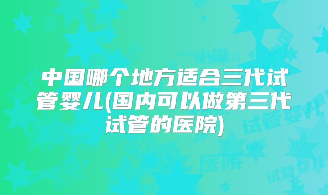 中国哪个地方适合三代试管婴儿(国内可以做第三代试管的医院)