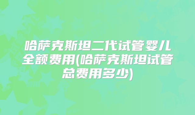 哈萨克斯坦二代试管婴儿全额费用(哈萨克斯坦试管总费用多少)