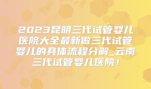 2023昆明三代试管婴儿医院大全最新做三代试管婴儿的具体流程分解_云南三代试管婴儿医院！