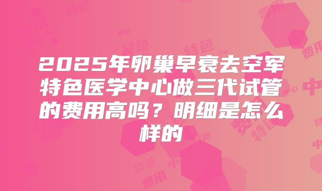 2025年卵巢早衰去空军特色医学中心做三代试管的费用高吗?明细是怎么样的