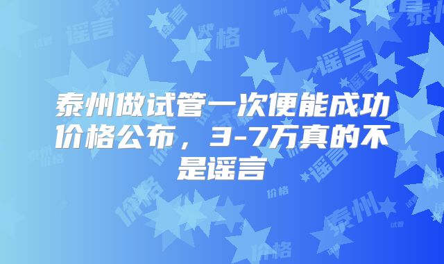 泰州做试管一次便能成功价格公布,3-7万真的不是谣言