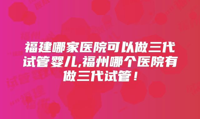 福建哪家医院可以做三代试管婴儿,福州哪个医院有做三代试管！