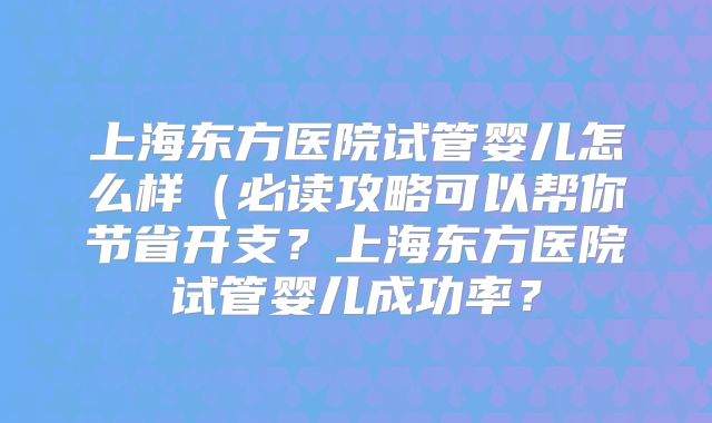 上海东方医院试管婴儿怎么样（必读攻略可以帮你节省开支？上海东方医院试管婴儿成功率？