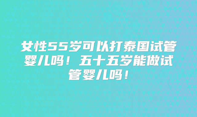女性55岁可以打泰国试管婴儿吗！五十五岁能做试管婴儿吗！