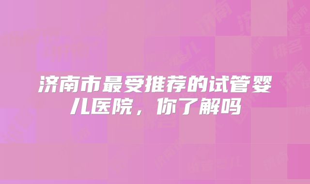 济南市最受推荐的试管婴儿医院，你了解吗