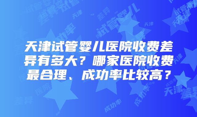 天津试管婴儿医院收费差异有多大?哪家医院收费最合理、成功率比较高?