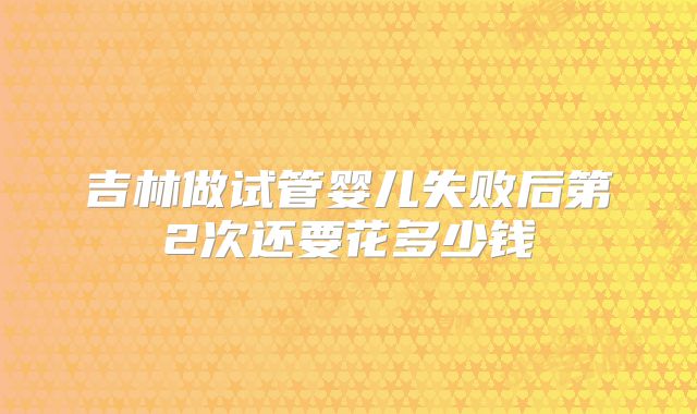 吉林做试管婴儿失败后第2次还要花多少钱