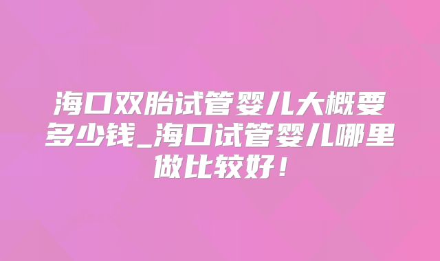 海口双胎试管婴儿大概要多少钱_海口试管婴儿哪里做比较好！