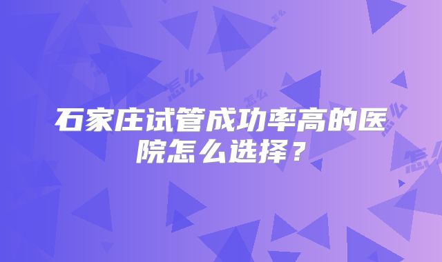 石家庄试管成功率高的医院怎么选择？