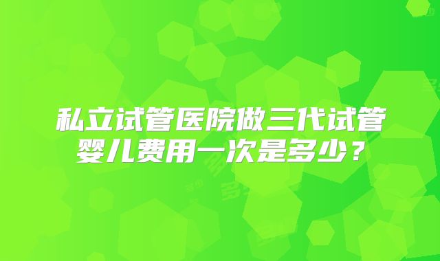 私立试管医院做三代试管婴儿费用一次是多少?