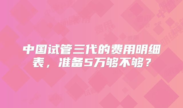 中国试管三代的费用明细表,准备5万够不够?