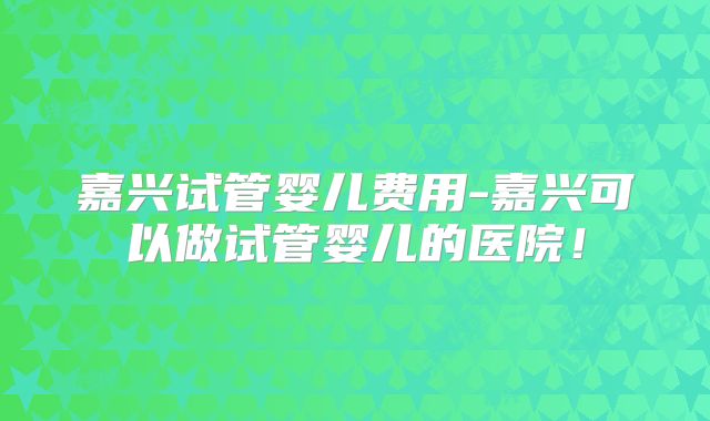 嘉兴试管婴儿费用-嘉兴可以做试管婴儿的医院！