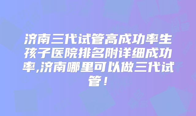 济南三代试管高成功率生孩子医院排名附详细成功率,济南哪里可以做三代试管！
